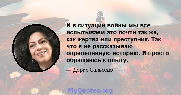 И в ситуации войны мы все испытываем это почти так же, как жертва или преступник. Так что я не рассказываю определенную историю. Я просто обращаюсь к опыту.