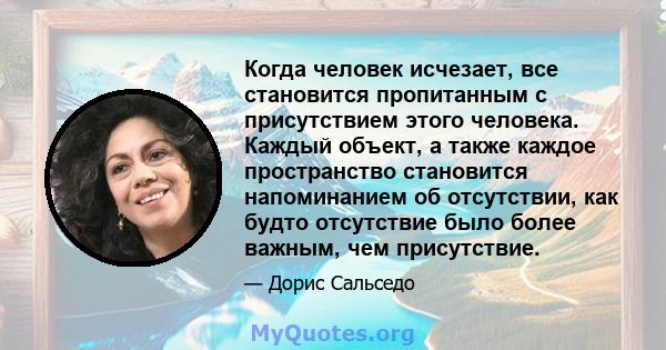 Когда человек исчезает, все становится пропитанным с присутствием этого человека. Каждый объект, а также каждое пространство становится напоминанием об отсутствии, как будто отсутствие было более важным, чем присутствие.