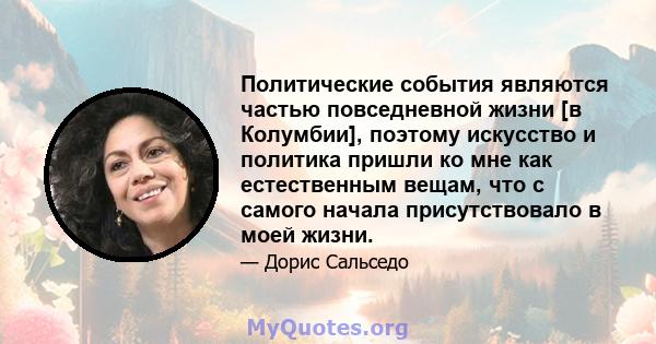 Политические события являются частью повседневной жизни [в Колумбии], поэтому искусство и политика пришли ко мне как естественным вещам, что с самого начала присутствовало в моей жизни.