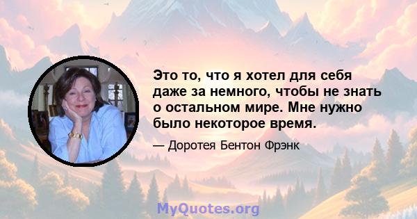 Это то, что я хотел для себя даже за немного, чтобы не знать о остальном мире. Мне нужно было некоторое время.