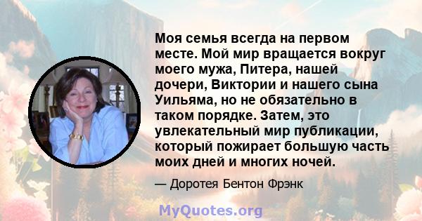 Моя семья всегда на первом месте. Мой мир вращается вокруг моего мужа, Питера, нашей дочери, Виктории и нашего сына Уильяма, но не обязательно в таком порядке. Затем, это увлекательный мир публикации, который пожирает