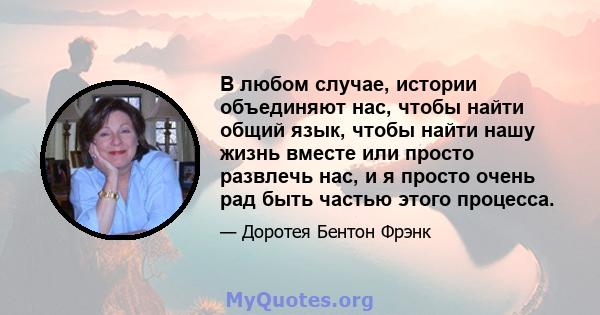 В любом случае, истории объединяют нас, чтобы найти общий язык, чтобы найти нашу жизнь вместе или просто развлечь нас, и я просто очень рад быть частью этого процесса.