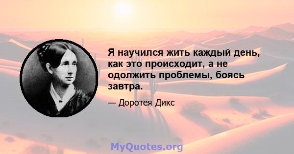 Я научился жить каждый день, как это происходит, а не одолжить проблемы, боясь завтра.