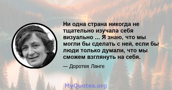 Ни одна страна никогда не тщательно изучала себя визуально ... Я знаю, что мы могли бы сделать с ней, если бы люди только думали, что мы сможем взглянуть на себя.