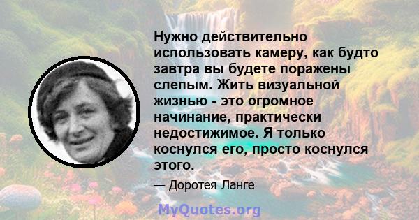 Нужно действительно использовать камеру, как будто завтра вы будете поражены слепым. Жить визуальной жизнью - это огромное начинание, практически недостижимое. Я только коснулся его, просто коснулся этого.