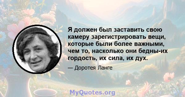 Я должен был заставить свою камеру зарегистрировать вещи, которые были более важными, чем то, насколько они бедны-их гордость, их сила, их дух.