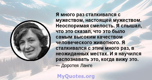 Я много раз сталкивался с мужеством, настоящей мужеством. Неоспоримая смелость. Я слышал, что это сказал, что это было самым высоким качеством человеческого животного. Я сталкивался с этим много раз, в неожиданных