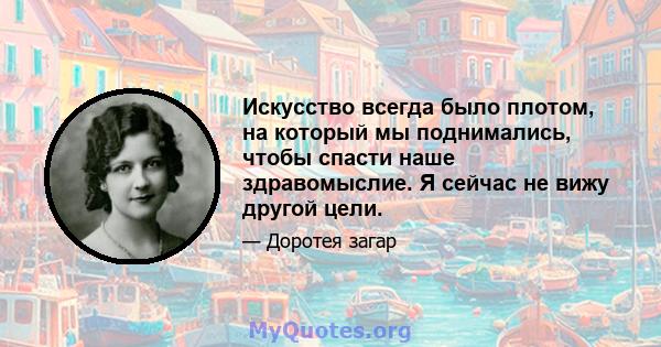 Искусство всегда было плотом, на который мы поднимались, чтобы спасти наше здравомыслие. Я сейчас не вижу другой цели.