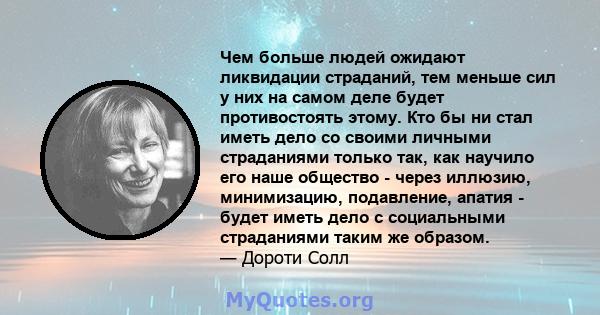 Чем больше людей ожидают ликвидации страданий, тем меньше сил у них на самом деле будет противостоять этому. Кто бы ни стал иметь дело со своими личными страданиями только так, как научило его наше общество - через