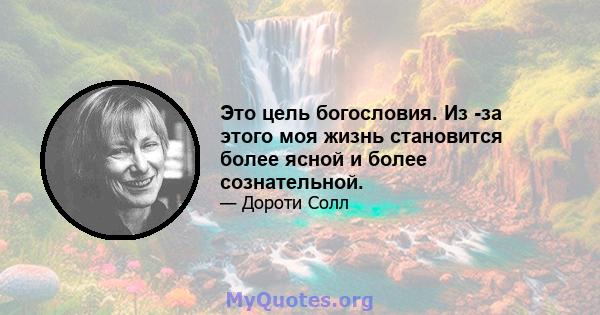 Это цель богословия. Из -за этого моя жизнь становится более ясной и более сознательной.