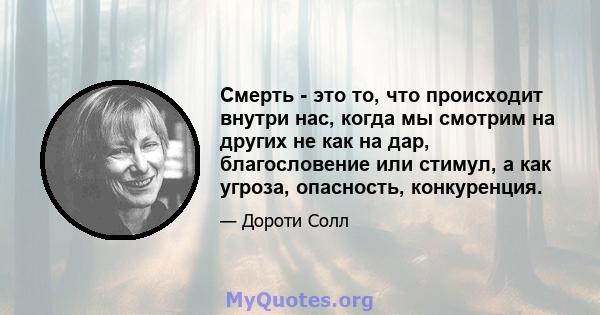 Смерть - это то, что происходит внутри нас, когда мы смотрим на других не как на дар, благословение или стимул, а как угроза, опасность, конкуренция.