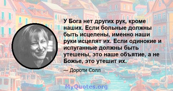 У Бога нет других рук, кроме наших. Если больные должны быть исцелены, именно наши руки исцелят их. Если одинокие и испуганные должны быть утешены, это наше объятие, а не Божье, это утешит их.