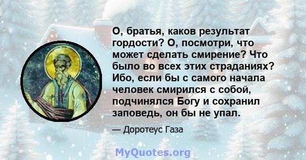 О, братья, каков результат гордости? О, посмотри, что может сделать смирение? Что было во всех этих страданиях? Ибо, если бы с самого начала человек смирился с собой, подчинялся Богу и сохранил заповедь, он бы не упал.