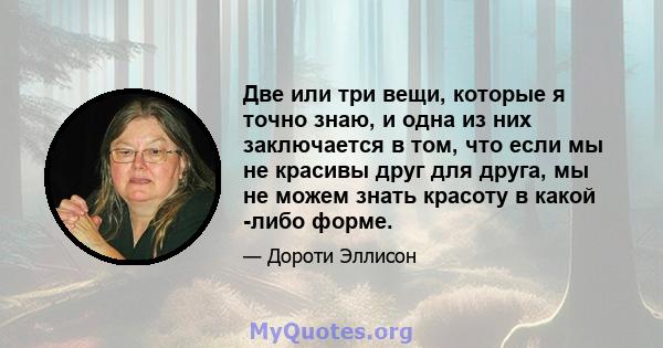 Две или три вещи, которые я точно знаю, и одна из них заключается в том, что если мы не красивы друг для друга, мы не можем знать красоту в какой -либо форме.