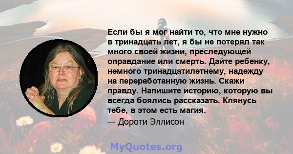 Если бы я мог найти то, что мне нужно в тринадцать лет, я бы не потерял так много своей жизни, преследующей оправдание или смерть. Дайте ребенку, немного тринадцатилетнему, надежду на переработанную жизнь. Скажи правду. 