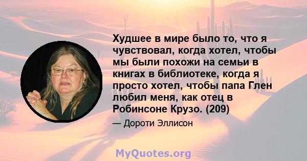 Худшее в мире было то, что я чувствовал, когда хотел, чтобы мы были похожи на семьи в книгах в библиотеке, когда я просто хотел, чтобы папа Глен любил меня, как отец в Робинсоне Крузо. (209)