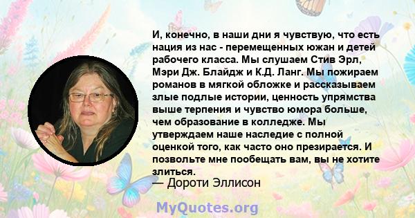 И, конечно, в наши дни я чувствую, что есть нация из нас - перемещенных южан и детей рабочего класса. Мы слушаем Стив Эрл, Мэри Дж. Блайдж и К.Д. Ланг. Мы пожираем романов в мягкой обложке и рассказываем злые подлые