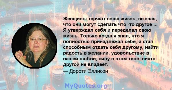 Женщины теряют свою жизнь, не зная, что они могут сделать что -то другое ... Я утверждал себя и переделал свою жизнь. Только когда я знал, что я полностью принадлежал себе, я стал способным отдать себя другому, найти