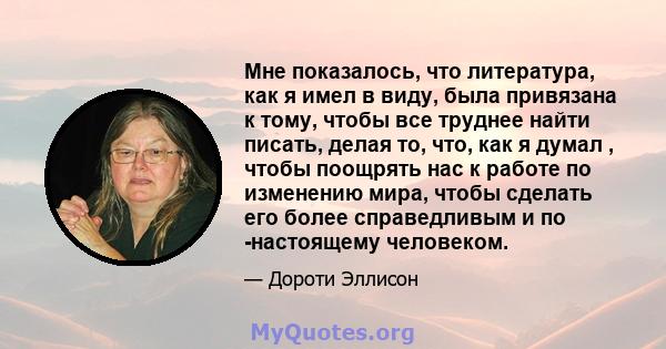 Мне показалось, что литература, как я имел в виду, была привязана к тому, чтобы все труднее найти писать, делая то, что, как я думал , чтобы поощрять нас к работе по изменению мира, чтобы сделать его более справедливым