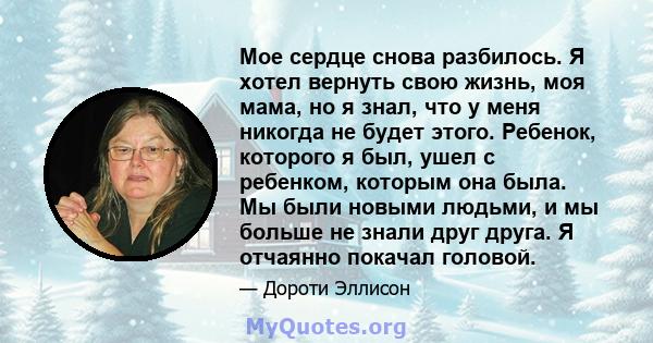 Мое сердце снова разбилось. Я хотел вернуть свою жизнь, моя мама, но я знал, что у меня никогда не будет этого. Ребенок, которого я был, ушел с ребенком, которым она была. Мы были новыми людьми, и мы больше не знали