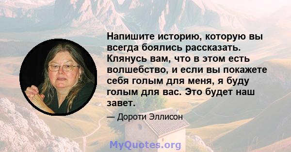 Напишите историю, которую вы всегда боялись рассказать. Клянусь вам, что в этом есть волшебство, и если вы покажете себя голым для меня, я буду голым для вас. Это будет наш завет.