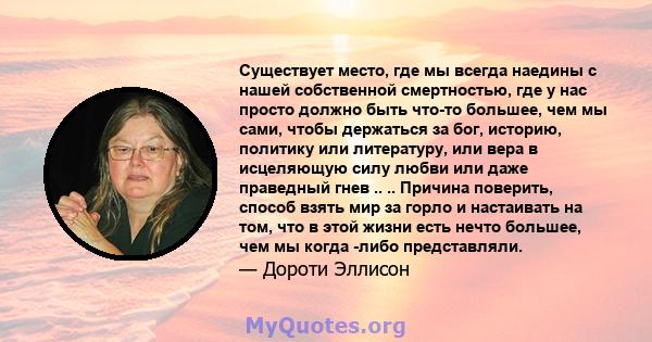 Существует место, где мы всегда наедины с нашей собственной смертностью, где у нас просто должно быть что-то большее, чем мы сами, чтобы держаться за бог, историю, политику или литературу, или вера в исцеляющую силу