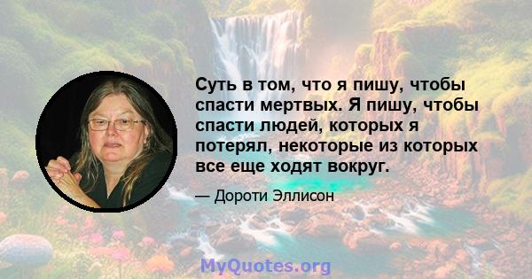 Суть в том, что я пишу, чтобы спасти мертвых. Я пишу, чтобы спасти людей, которых я потерял, некоторые из которых все еще ходят вокруг.