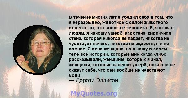 В течение многих лет я убедил себя в том, что я неразрывно, животное с силой животного или что -то, что вовсе не человека. Я, я сказал людям, я наношу ущерб, как стена, кирпичная стена, которая никогда не падает,