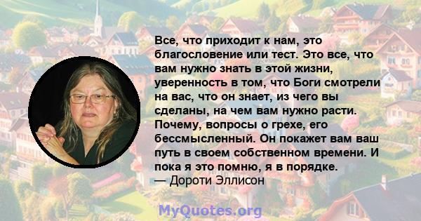 Все, что приходит к нам, это благословение или тест. Это все, что вам нужно знать в этой жизни, уверенность в том, что Боги смотрели на вас, что он знает, из чего вы сделаны, на чем вам нужно расти. Почему, вопросы о