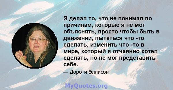 Я делал то, что не понимал по причинам, которые я не мог объяснять, просто чтобы быть в движении, пытаться что -то сделать, изменить что -то в мире, который я отчаянно хотел сделать, но не мог представить себе.