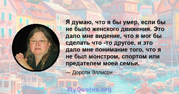 Я думаю, что я бы умер, если бы не было женского движения. Это дало мне видение, что я мог бы сделать что -то другое, и это дало мне понимание того, что я не был монстром, спортом или предателем моей семьи.