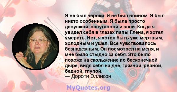 Я не был чероки. Я не был воином. Я был никто особенным. Я была просто девушкой, напуганной и злой. Когда я увидел себя в глазах папы Глена, я хотел умереть. Нет, я хотел быть уже мертвым, холодным и ушел. Все