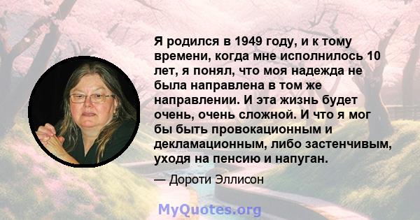 Я родился в 1949 году, и к тому времени, когда мне исполнилось 10 лет, я понял, что моя надежда не была направлена ​​в том же направлении. И эта жизнь будет очень, очень сложной. И что я мог бы быть провокационным и