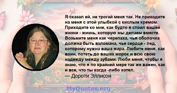 Я сказал ей, не трогай меня так. Не приходите на меня с этой улыбкой с кислым кремом. Приходите ко мне, как будто я стоил вашей жизни - жизнь, которую мы делаем вместе. Возьмите меня как черепаха, чья оболочка должна