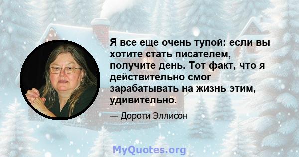 Я все еще очень тупой: если вы хотите стать писателем, получите день. Тот факт, что я действительно смог зарабатывать на жизнь этим, удивительно.