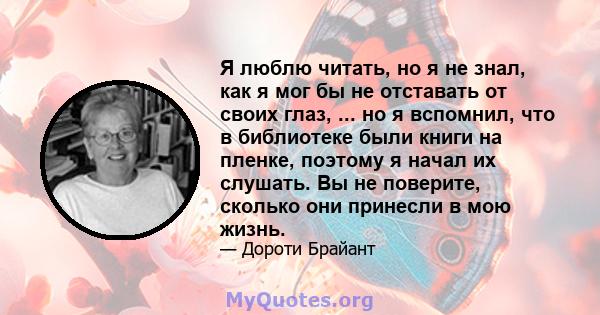 Я люблю читать, но я не знал, как я мог бы не отставать от своих глаз, ... но я вспомнил, что в библиотеке были книги на пленке, поэтому я начал их слушать. Вы не поверите, сколько они принесли в мою жизнь.