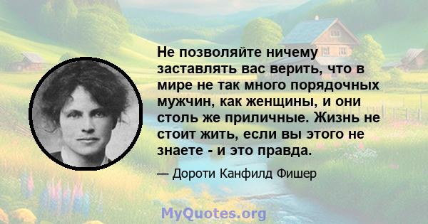 Не позволяйте ничему заставлять вас верить, что в мире не так много порядочных мужчин, как женщины, и они столь же приличные. Жизнь не стоит жить, если вы этого не знаете - и это правда.