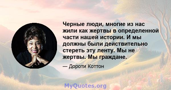 Черные люди, многие из нас жили как жертвы в определенной части нашей истории. И мы должны были действительно стереть эту ленту. Мы не жертвы. Мы граждане.