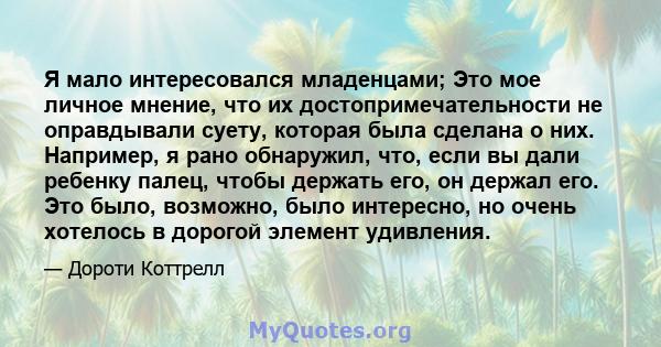 Я мало интересовался младенцами; Это мое личное мнение, что их достопримечательности не оправдывали суету, которая была сделана о них. Например, я рано обнаружил, что, если вы дали ребенку палец, чтобы держать его, он