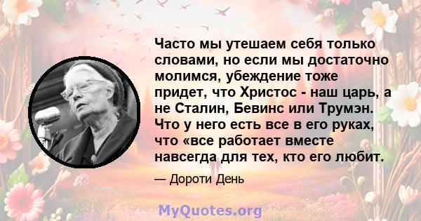 Часто мы утешаем себя только словами, но если мы достаточно молимся, убеждение тоже придет, что Христос - наш царь, а не Сталин, Бевинс или Трумэн. Что у него есть все в его руках, что «все работает вместе навсегда для