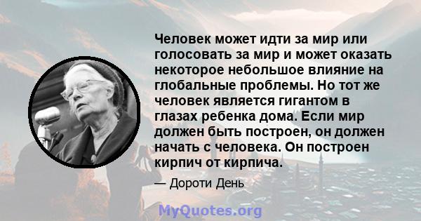 Человек может идти за мир или голосовать за мир и может оказать некоторое небольшое влияние на глобальные проблемы. Но тот же человек является гигантом в глазах ребенка дома. Если мир должен быть построен, он должен