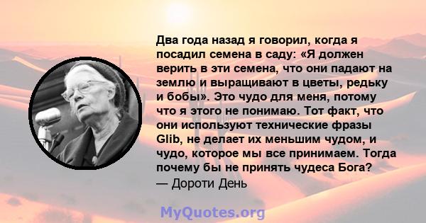 Два года назад я говорил, когда я посадил семена в саду: «Я должен верить в эти семена, что они падают на землю и выращивают в цветы, редьку и бобы». Это чудо для меня, потому что я этого не понимаю. Тот факт, что они