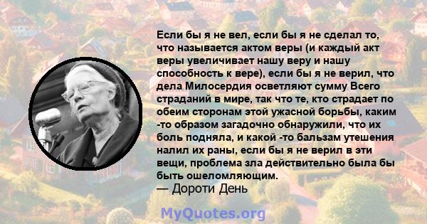 Если бы я не вел, если бы я не сделал то, что называется актом веры (и каждый акт веры увеличивает нашу веру и нашу способность к вере), если бы я не верил, что дела Милосердия осветляют сумму Всего страданий в мире,