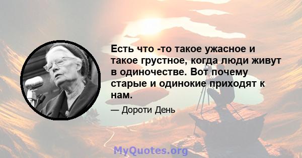 Есть что -то такое ужасное и такое грустное, когда люди живут в одиночестве. Вот почему старые и одинокие приходят к нам.