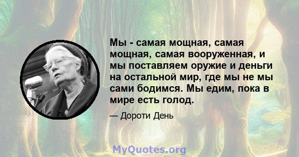 Мы - самая мощная, самая мощная, самая вооруженная, и мы поставляем оружие и деньги на остальной мир, где мы не мы сами бодимся. Мы едим, пока в мире есть голод.