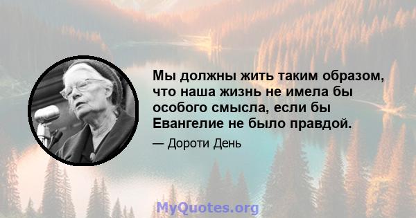 Мы должны жить таким образом, что наша жизнь не имела бы особого смысла, если бы Евангелие не было правдой.