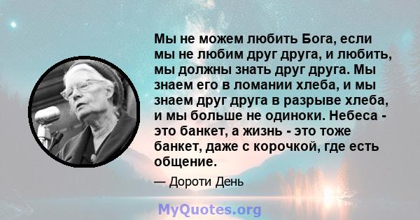 Мы не можем любить Бога, если мы не любим друг друга, и любить, мы должны знать друг друга. Мы знаем его в ломании хлеба, и мы знаем друг друга в разрыве хлеба, и мы больше не одиноки. Небеса - это банкет, а жизнь - это 