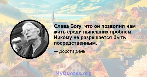 Слава Богу, что он позволил нам жить среди нынешних проблем. Никому не разрешается быть посредственным.