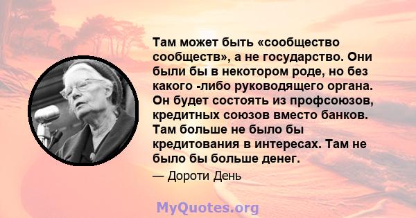 Там может быть «сообщество сообществ», а не государство. Они были бы в некотором роде, но без какого -либо руководящего органа. Он будет состоять из профсоюзов, кредитных союзов вместо банков. Там больше не было бы