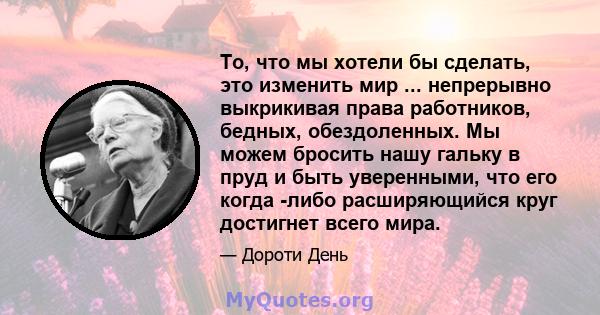 То, что мы хотели бы сделать, это изменить мир ... непрерывно выкрикивая права работников, бедных, обездоленных. Мы можем бросить нашу гальку в пруд и быть уверенными, что его когда -либо расширяющийся круг достигнет